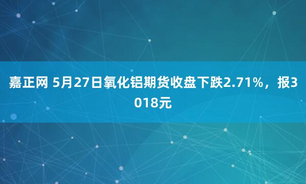 嘉正网 5月27日氧化铝期货收盘下跌2.71%，报3018元