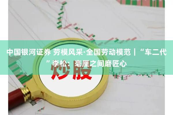 中国银河证券 劳模风采·全国劳动模范｜“车二代”李松：毫厘之间磨匠心