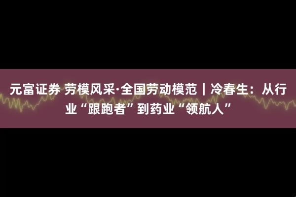 元富证券 劳模风采·全国劳动模范｜冷春生：从行业“跟跑者”到药业“领航人”