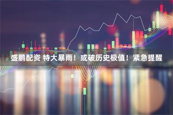 盛鹏配资 特大暴雨！或破历史极值！紧急提醒