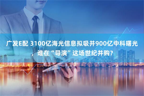 广发E配 3100亿海光信息拟吸并900亿中科曙光，谁在“导演”这场世纪并购？
