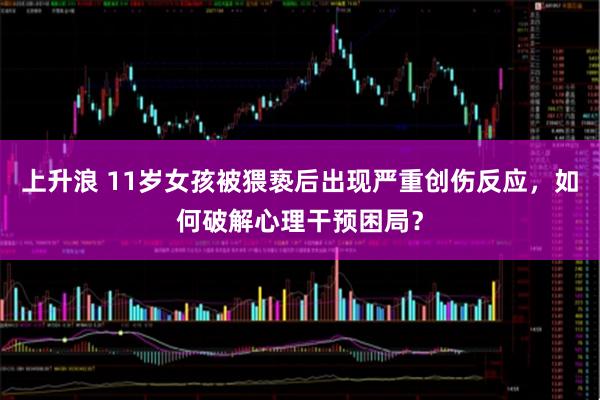 上升浪 11岁女孩被猥亵后出现严重创伤反应，如何破解心理干预困局？