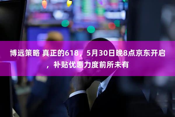 博远策略 真正的618，5月30日晚8点京东开启，补贴优惠力度前所未有