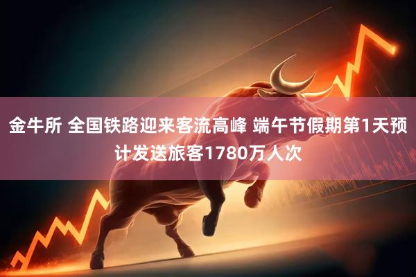金牛所 全国铁路迎来客流高峰 端午节假期第1天预计发送旅客1780万人次