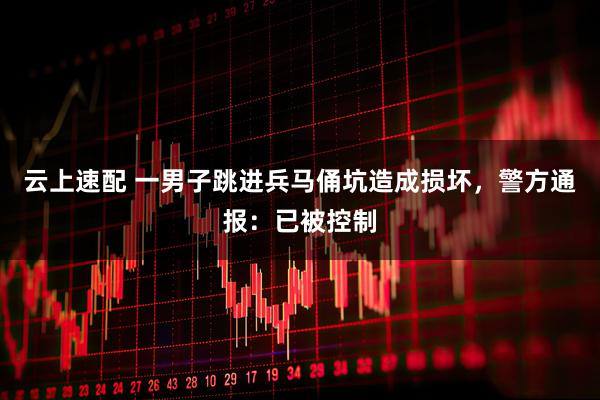 云上速配 一男子跳进兵马俑坑造成损坏，警方通报：已被控制