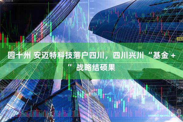 园十州 安迈特科技落户四川，四川兴川 “基金 +” 战略结硕果