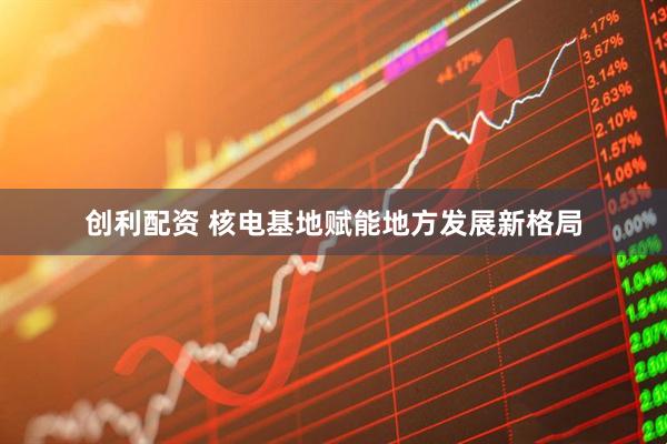 创利配资 核电基地赋能地方发展新格局