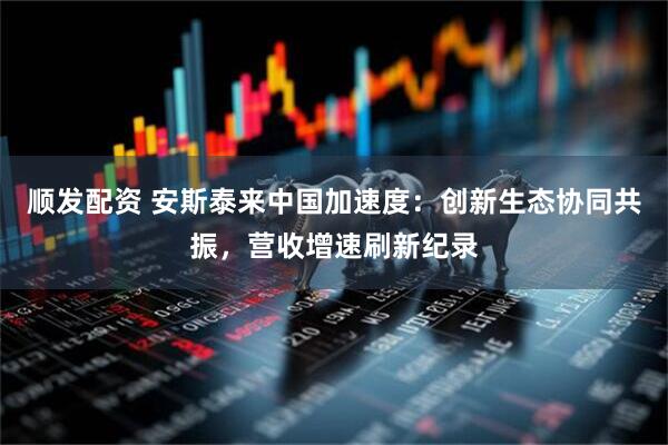 顺发配资 安斯泰来中国加速度：创新生态协同共振，营收增速刷新纪录