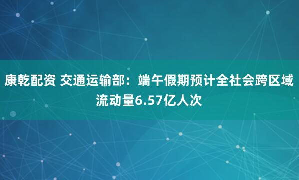 康乾配资 交通运输部：端午假期预计全社会跨区域流动量6.57亿人次