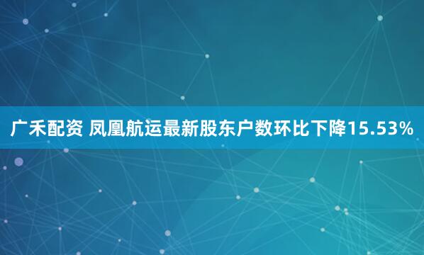 广禾配资 凤凰航运最新股东户数环比下降15.53%
