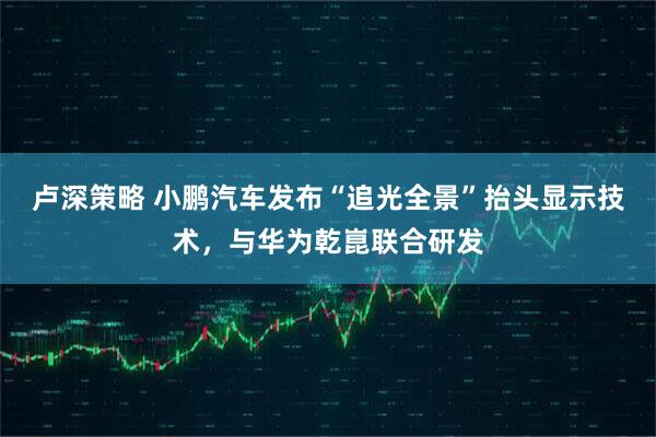 卢深策略 小鹏汽车发布“追光全景”抬头显示技术，与华为乾崑联合研发