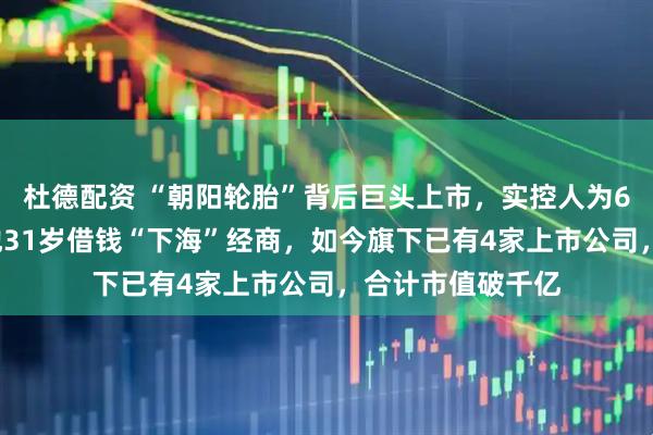杜德配资 “朝阳轮胎”背后巨头上市，实控人为63岁浙江富豪！他31岁借钱“下海”经商，如今旗下已有4家上市公司，合计市值破千亿