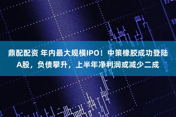 鼎配配资 年内最大规模IPO！中策橡胶成功登陆A股，负债攀升，上半年净利润或减少二成