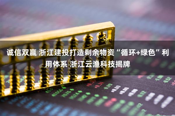 诚信双赢 浙江建投打造剩余物资“循环+绿色”利用体系 浙江云渔科技揭牌
