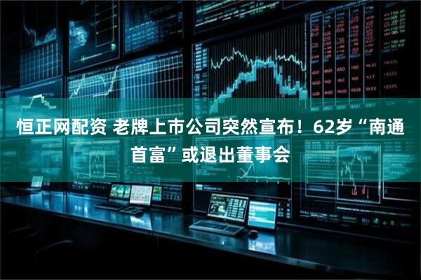 恒正网配资 老牌上市公司突然宣布！62岁“南通首富”或退出董事会