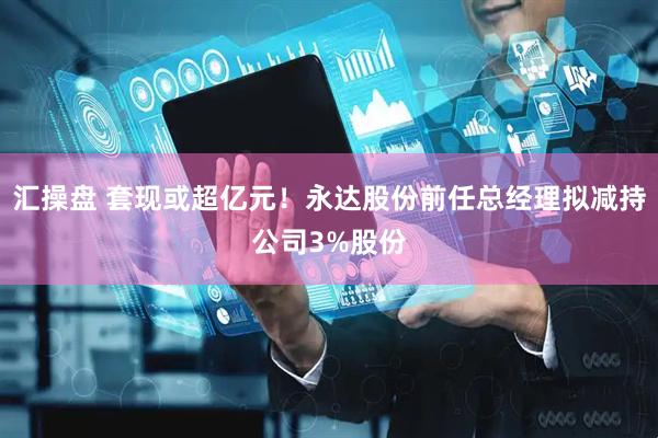 汇操盘 套现或超亿元！永达股份前任总经理拟减持公司3%股份
