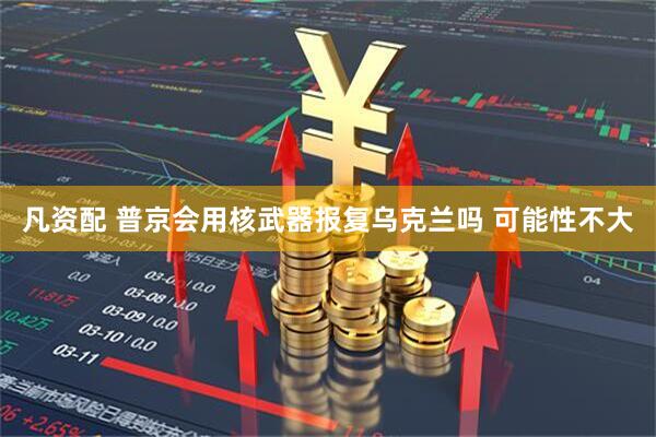 凡资配 普京会用核武器报复乌克兰吗 可能性不大