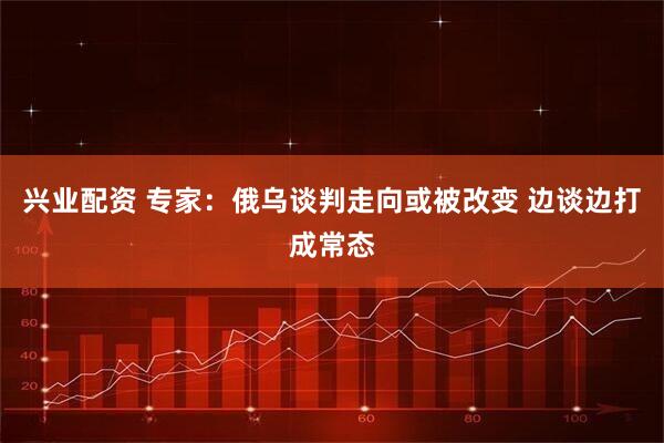 兴业配资 专家：俄乌谈判走向或被改变 边谈边打成常态