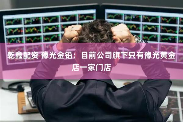 乾鑫配资 豫光金铅：目前公司旗下只有豫光黄金店一家门店