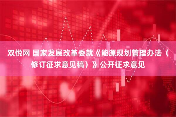 双悦网 国家发展改革委就《能源规划管理办法（修订征求意见稿）》公开征求意见