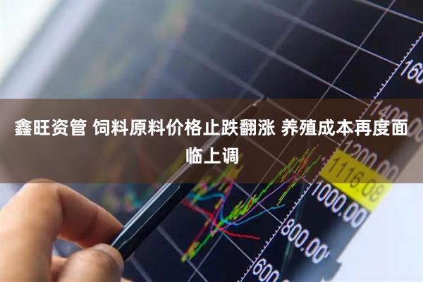 鑫旺资管 饲料原料价格止跌翻涨 养殖成本再度面临上调