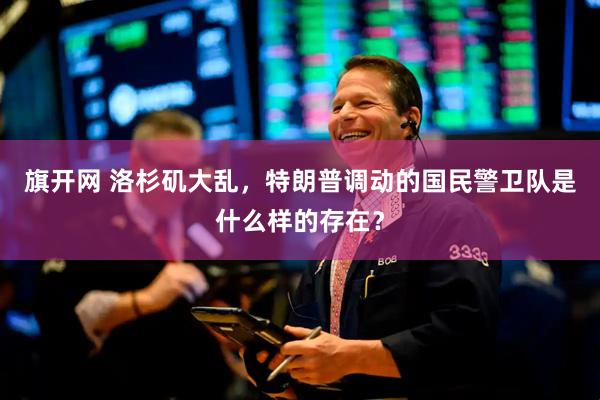 旗开网 洛杉矶大乱，特朗普调动的国民警卫队是什么样的存在？