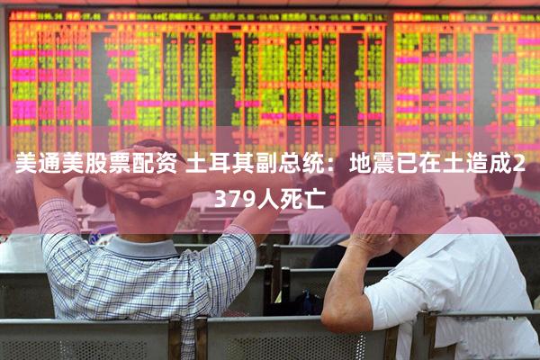 美通美股票配资 土耳其副总统：地震已在土造成2379人死亡