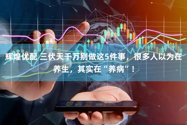 辉煌优配 三伏天千万别做这5件事，很多人以为在养生，其实在“养病”！