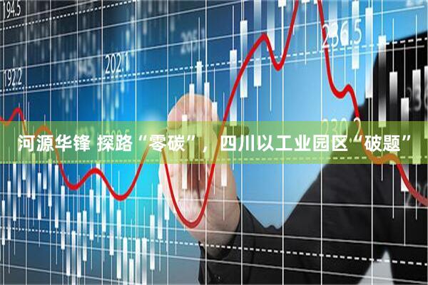 河源华锋 探路“零碳”，四川以工业园区“破题”