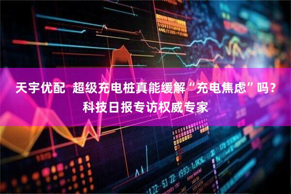 天宇优配  超级充电桩真能缓解“充电焦虑”吗？科技日报专访权威专家