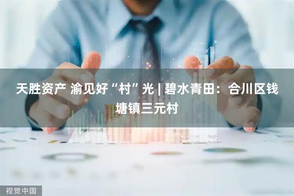天胜资产 渝见好“村”光 | 碧水青田：合川区钱塘镇三元村