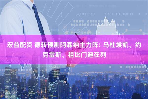 宏益配资 德转预测阿森纳主力阵: 马杜埃凯、约克雷斯、祖比门迪在列