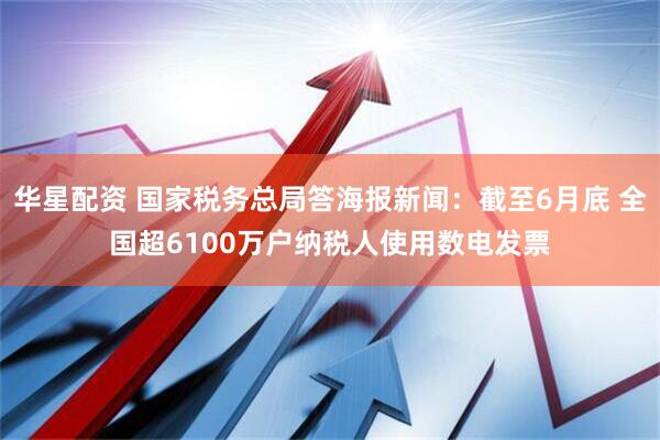 华星配资 国家税务总局答海报新闻：截至6月底 全国超6100万户纳税人使用数电发票