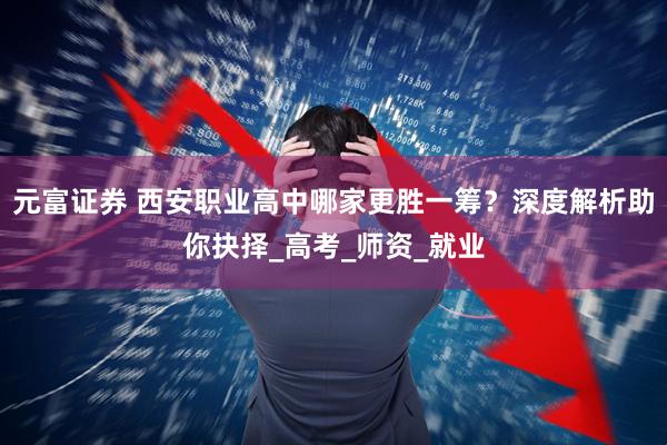 元富证券 西安职业高中哪家更胜一筹？深度解析助你抉择_高考_师资_就业