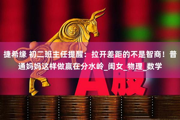 捷希缘 初二班主任提醒：拉开差距的不是智商！普通妈妈这样做赢在分水岭_闺女_物理_数学
