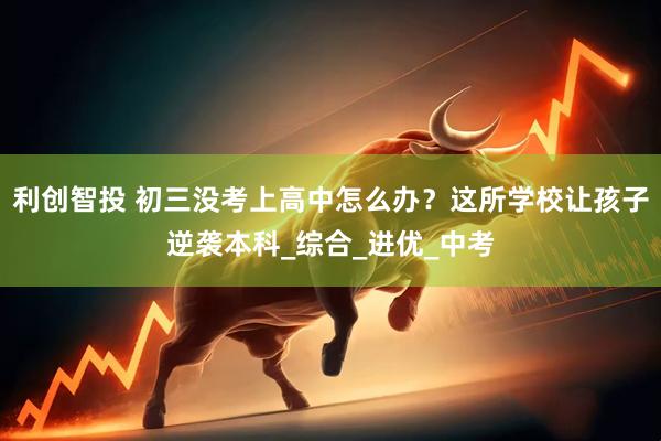 利创智投 初三没考上高中怎么办？这所学校让孩子逆袭本科_综合_进优_中考