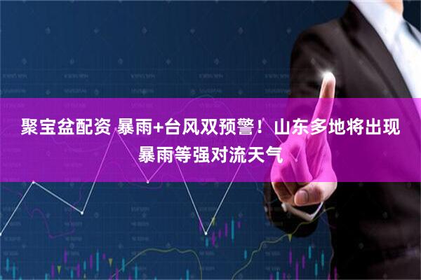 聚宝盆配资 暴雨+台风双预警！山东多地将出现暴雨等强对流天气
