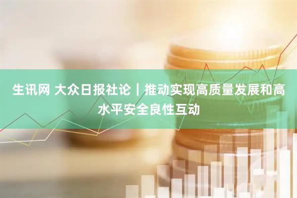 生讯网 大众日报社论｜推动实现高质量发展和高水平安全良性互动