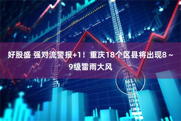 好股盛 强对流警报+1！重庆18个区县将出现8～9级雷雨大风
