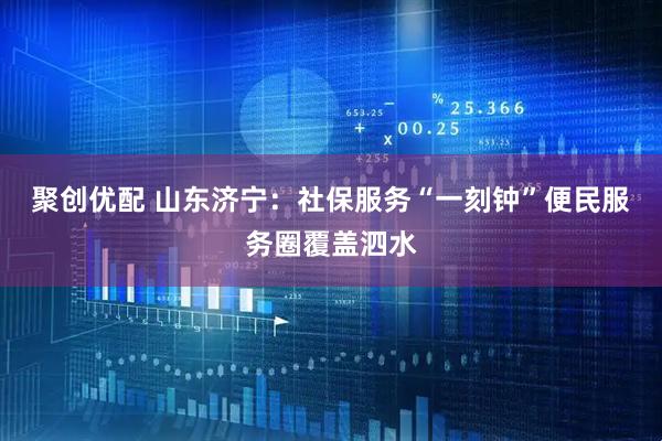 聚创优配 山东济宁：社保服务“一刻钟”便民服务圈覆盖泗水