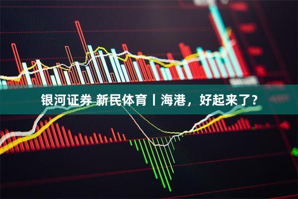银河证券 新民体育丨海港，好起来了？