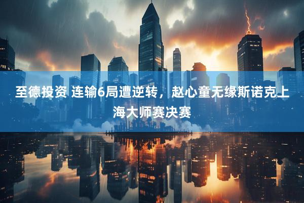 至德投资 连输6局遭逆转，赵心童无缘斯诺克上海大师赛决赛