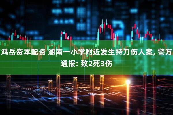 鸿岳资本配资 湖南一小学附近发生持刀伤人案, 警方通报: 致2死3伤