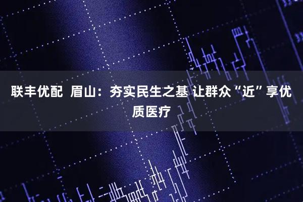 联丰优配  眉山：夯实民生之基 让群众“近”享优质医疗