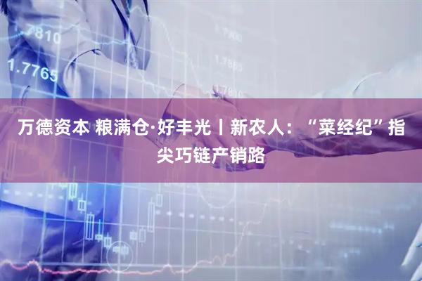 万德资本 粮满仓·好丰光丨新农人：“菜经纪”指尖巧链产销路