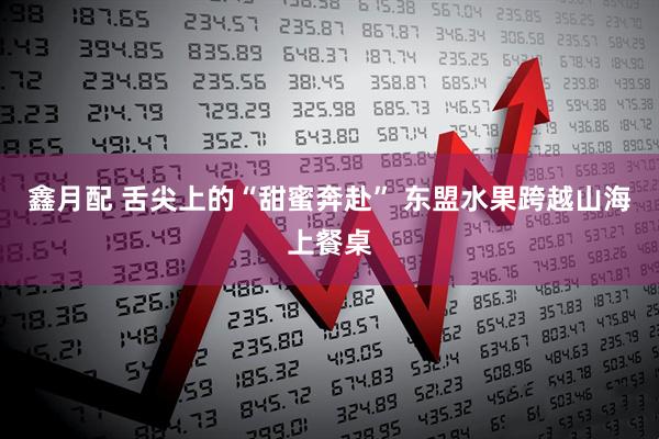 鑫月配 舌尖上的“甜蜜奔赴” 东盟水果跨越山海上餐桌