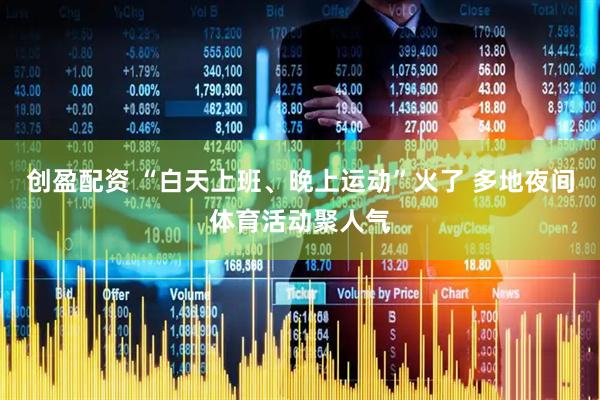 创盈配资 “白天上班、晚上运动”火了 多地夜间体育活动聚人气