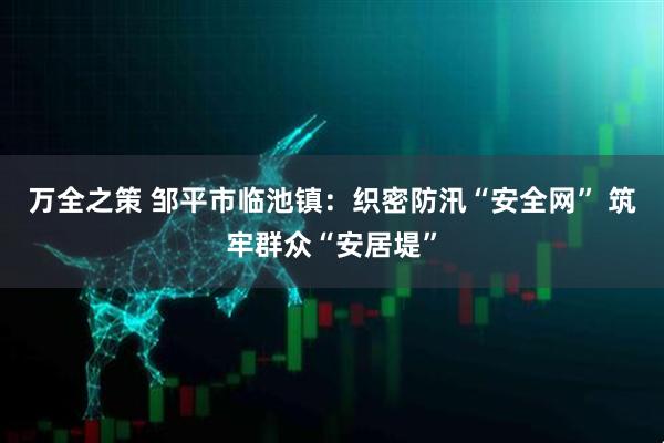 万全之策 邹平市临池镇：织密防汛“安全网” 筑牢群众“安居堤”