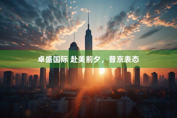 卓盛国际 赴美前夕，普京表态