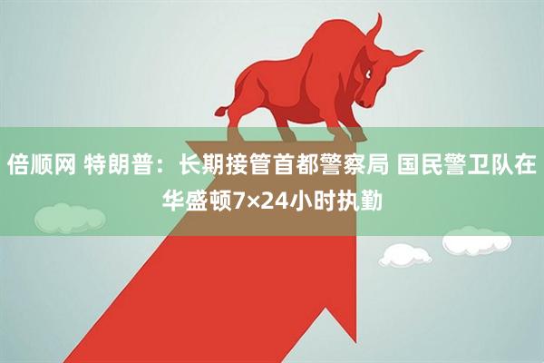 倍顺网 特朗普：长期接管首都警察局 国民警卫队在华盛顿7×24小时执勤